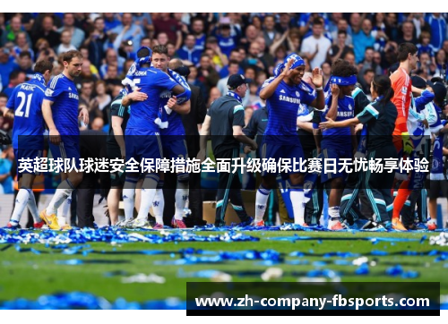 英超球队球迷安全保障措施全面升级确保比赛日无忧畅享体验