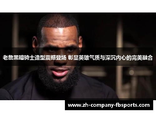 老詹黑暗骑士造型震撼登场 彰显英雄气质与深沉内心的完美融合 老詹黑暗骑士造型震撼登场 彰显英雄气质与深沉内心的完美融合