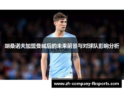胡桑诺夫加盟曼城后的未来前景与对球队影响分析 胡桑诺夫加盟曼城后的未来前景与对球队影响分析