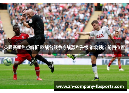 英超赛季焦点解析 欧战名额争夺战激烈升级 谁将锁定前四位置