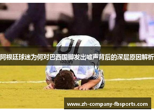 阿根廷球迷为何对巴西国脚发出嘘声背后的深层原因解析