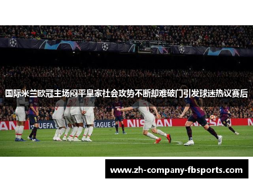 国际米兰欧冠主场闷平皇家社会攻势不断却难破门引发球迷热议赛后 国际米兰欧冠主场闷平皇家社会攻势不断却难破门引发球迷热议赛后
