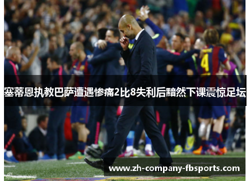 塞蒂恩执教巴萨遭遇惨痛2比8失利后黯然下课震惊足坛 塞蒂恩执教巴萨遭遇惨痛2比8失利后黯然下课震惊足坛