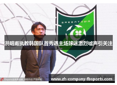 洪明甫执教韩国队首秀遇主场球迷激烈嘘声引关注 洪明甫执教韩国队首秀遇主场球迷激烈嘘声引关注