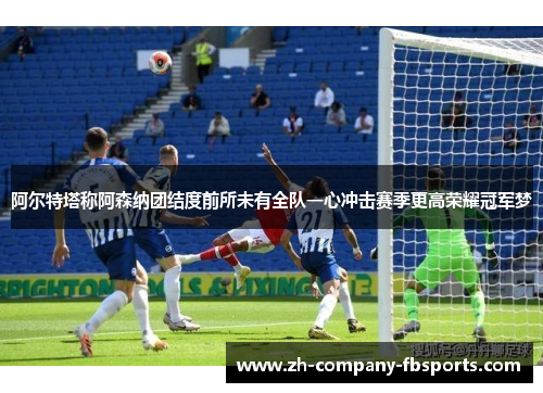 阿尔特塔称阿森纳团结度前所未有全队一心冲击赛季更高荣耀冠军梦 阿尔特塔称阿森纳团结度前所未有全队一心冲击赛季更高荣耀冠军梦